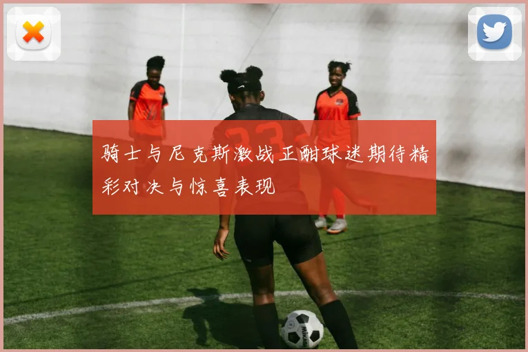 骑士与尼克斯激战正酣球迷期待精彩对决与惊喜表现