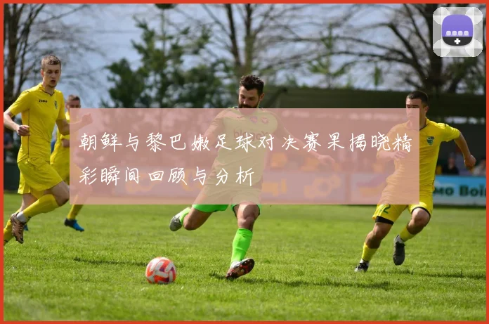 朝鲜与黎巴嫩足球对决赛果揭晓精彩瞬间回顾与分析