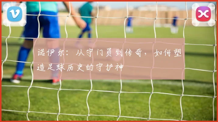 诺伊尔：从守门员到传奇，如何塑造足球历史的守护神