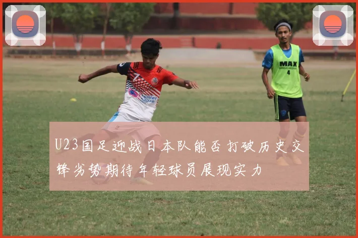U23国足迎战日本队能否打破历史交锋劣势期待年轻球员展现实力