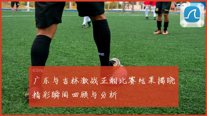 广东与吉林激战正酣比赛结果揭晓精彩瞬间回顾与分析