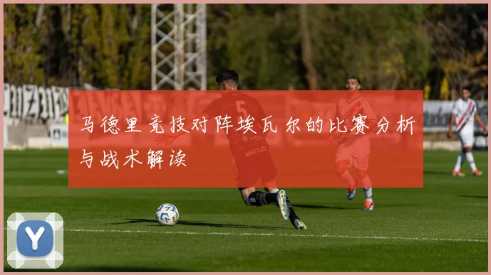 马德里竞技对阵埃瓦尔的比赛分析与战术解读