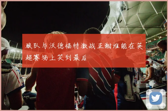 狼队与沃德福特激战正酣谁能在英超赛场上笑到最后