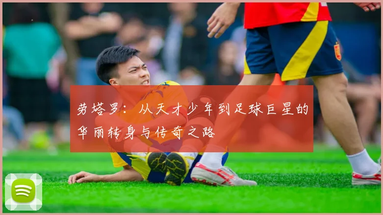 劳塔罗：从天才少年到足球巨星的华丽转身与传奇之路