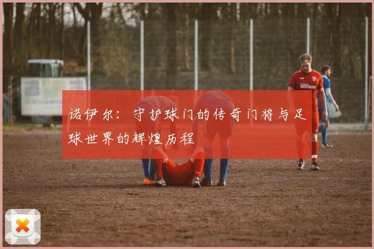 诺伊尔：守护球门的传奇门将与足球世界的辉煌历程