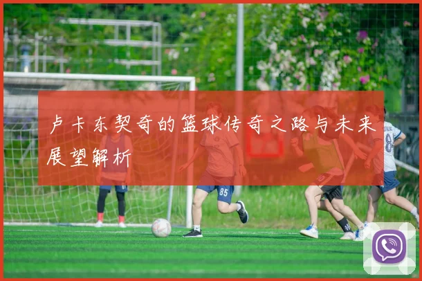卢卡东契奇的篮球传奇之路与未来展望解析