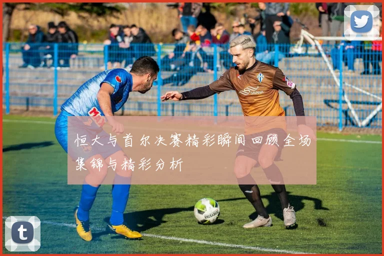 恒大与首尔决赛精彩瞬间回顾全场集锦与精彩分析