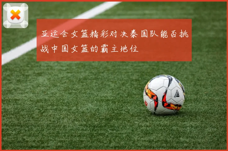 亚运会女篮精彩对决泰国队能否挑战中国女篮的霸主地位