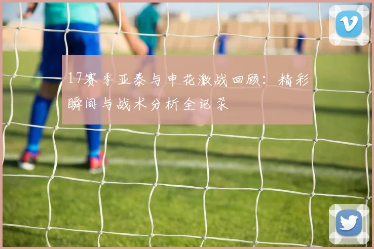 17赛季亚泰与申花激战回顾：精彩瞬间与战术分析全记录